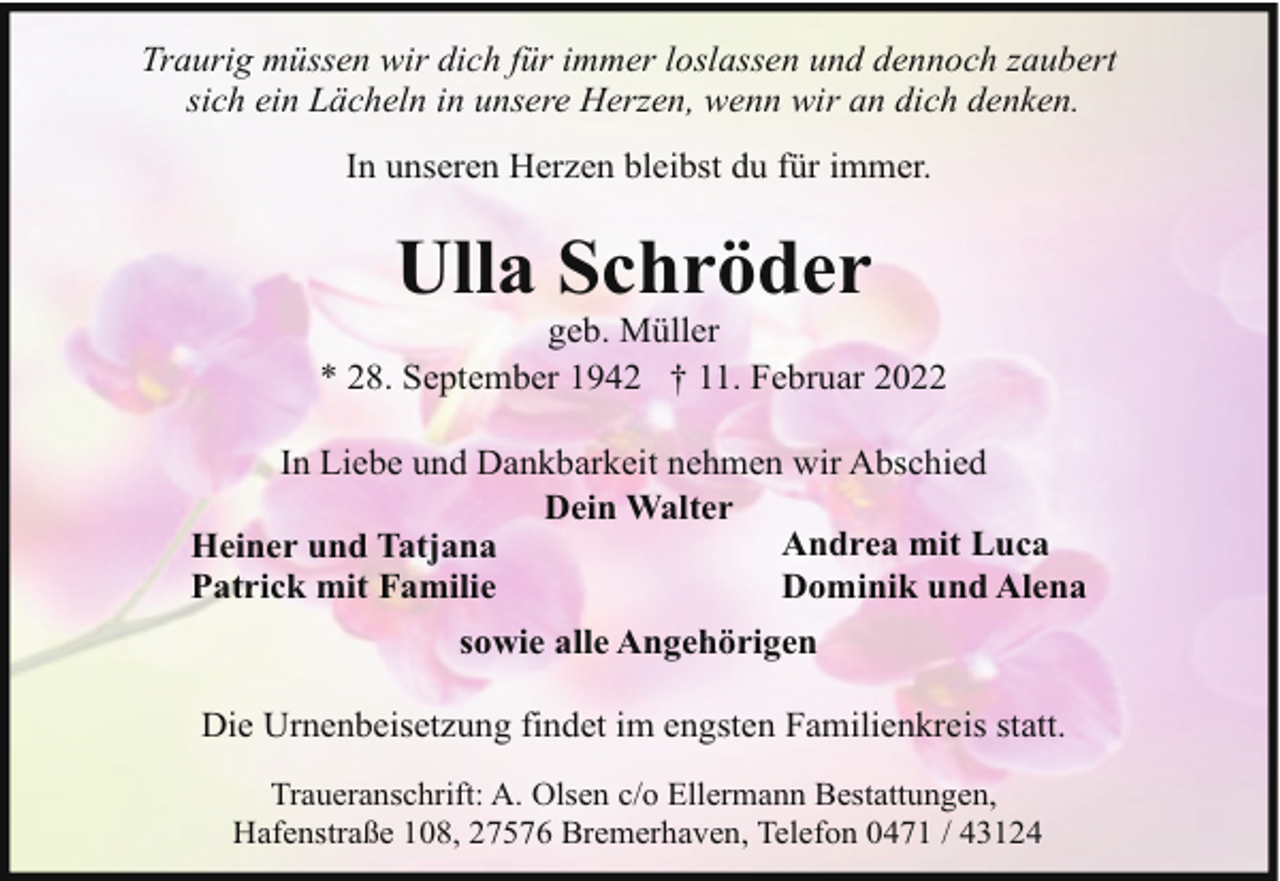 <p>Traurig müssen wir dich für immer loslassen und dennoch zaubert<br />sich ein Lächeln in unsere Herzen, wenn wir an dich denken.<br />In unseren Herzen bleibst du für immer.</p><p>Ulla Schröder</p><p>geb. Müller<br />* 28. September 1942 † 11. Februar 2022<br />In Liebe und Dankbarkeit nehmen wir Abschied<br />Dein Walter<br />Andrea mit Luca<br />Heiner und Tatjana<br />Dominik und Alena<br />Patrick mit Familie<br />sowie alle Angehörigen<br />Die Urnenbeisetzung findet im engsten Familienkreis statt.<br />Traueranschrift: A. Olsen c/o Ellermann Bestattungen,<br />Hafenstraße 108, 27576 Bremerhaven, Telefon 0471 / 43124</p>