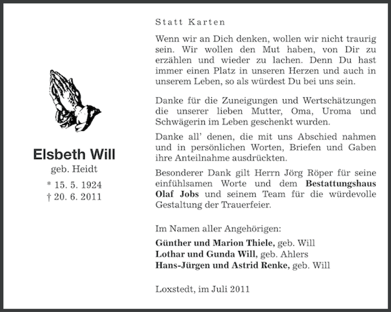 <p>Statt Karten</p>
<p>Wenn wir an Dich denken, wollen wir nicht traurig<br />sein. Wir wollen den Mut haben, von Dir zu<br />erzählen und wieder zu lachen. Denn Du hast<br />immer einen Platz in unseren Herzen und auch in<br />unserem Leben, so als würdest Du bei uns sein.<br />Danke für die Zuneigungen und Wertschätzungen<br />die unserer lieben Mutter, Oma, Uroma und<br />Schwägerin im Leben geschenkt wurden.</p>
<p>Elsbeth Will<br />geb. Heidt<br />* 15. 5. 1924<br />† 20. 6. 2011</p>
<p>Danke all’ denen, die mit uns Abschied nahmen<br />und in persönlichen Worten, Briefen und Gaben<br />ihre Anteilnahme ausdrückten.<br />Besonderer Dank gilt Herrn Jörg Röper für seine<br />einfühlsamen Worte und dem Bestattungshaus<br />Olaf Jobs und seinem Team für die würdevolle<br />Gestaltung der Trauerfeier.<br />Im Namen aller Angehörigen:<br />Günther und Marion Thiele, geb. Will<br />Lothar und Gunda Will, geb. Ahlers<br />Hans-Jürgen und Astrid Renke, geb. Will<br />Loxstedt, im Juli 2011</p>