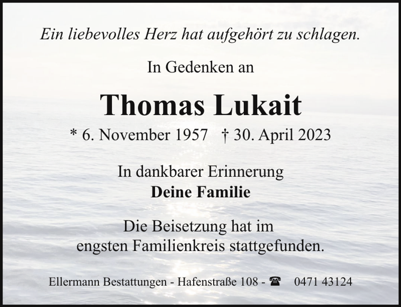 <p>Ein liebevolles Herz hat aufgehört zu schlagen.<br />In Gedenken an</p><p>Thomas Lukait</p><p>* 6. November 1957 † 30. April 2023<br />In dankbarer Erinnerung<br />Deine Familie<br />Die Beisetzung hat im<br />engsten Familienkreis stattgefunden.<br />Ellermann Bestattungen - Hafenstraße 108 - ( 0471 43124</p>