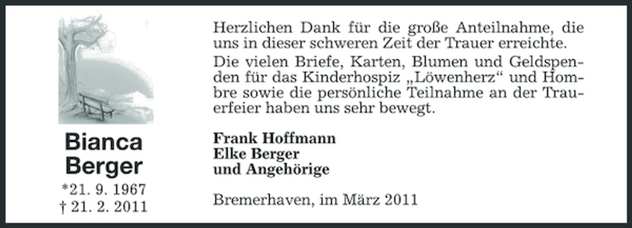 <p>Herzlichen Dank für die große Anteilnahme, die uns in dieser schweren Zeit der Trauer erreichte. Die vielen Briefe, Karten, Blumen und Geldspenden für das Kinderhospiz „Löwenherz“ und Hombre sowie die persönliche Teilnahme an der Trauerfeier haben uns sehr bewegt.</p>
<p>Bianca Berger<br />*21. 9. 1967 † 21. 2. 2011</p>
<p>Frank Hoffmann Elke Berger und Angehörige Bremerhaven, im März 2011</p>