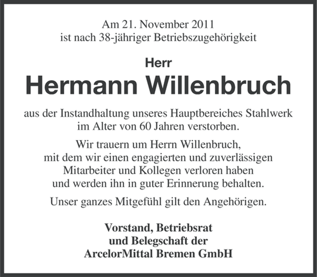 <p>Am 21. November 2011<br />ist nach 38-jähriger Betriebszugehörigkeit</p><p>Herr</p><p>Hermann Willenbruch<br />aus der Instandhaltung unseres Hauptbereiches Stahlwerk<br />im Alter von 60 Jahren verstorben.<br />Wir trauern um Herrn Willenbruch,<br />mit dem wir einen engagierten und zuverlässigen<br />Mitarbeiter und Kollegen verloren haben<br />und werden ihn in guter Erinnerung behalten.<br />Unser ganzes Mitgefühl gilt den Angehörigen.<br />Vorstand, Betriebsrat<br />und Belegschaft der<br />ArcelorMittal Bremen GmbH</p>