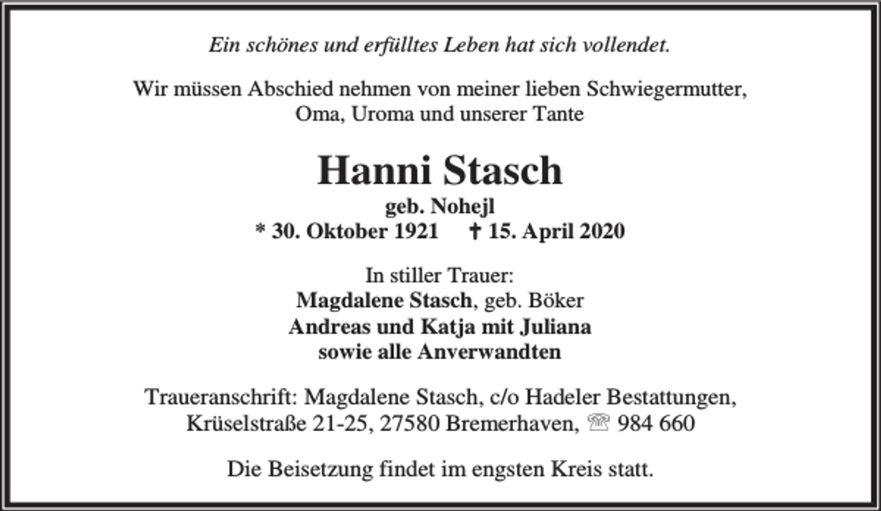 <p>Ein schönes und erfülltes Leben hat sich vollendet.<br />Wir müssen Abschied nehmen von meiner lieben Schwiegermutter,<br />Oma, Uroma und unserer Tante</p><p>Hanni Stasch</p><p>geb. Nohejl<br />* 30. Oktober 1921 B 15. April 2020<br />In stiller Trauer:<br />Magdalene Stasch, geb. Böker<br />Andreas und Katja mit Juliana<br />sowie alle Anverwandten</p><p>Traueranschrift: Magdalene Stasch, c/o Hadeler Bestattungen,<br />Krüselstraße 21-25, 27580 Bremerhaven, ℡ 984 660<br />Die Beisetzung findet im engsten Kreis statt.</p>
