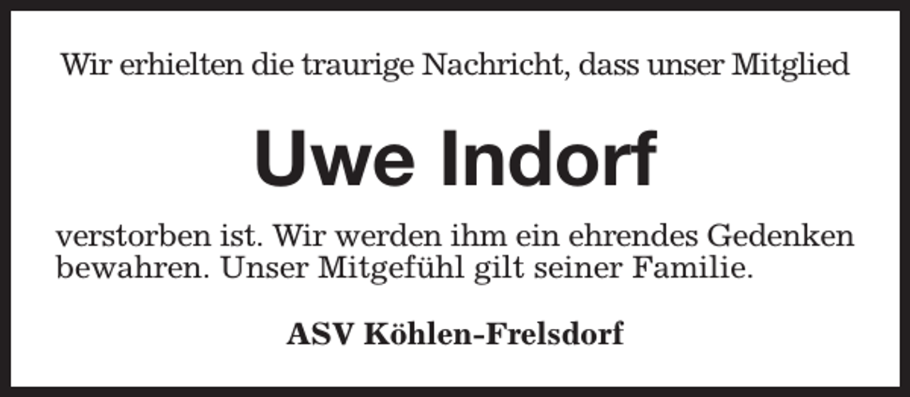 <p>Wir erhielten die traurige Nachricht, dass unser Mitglied</p><p>Uwe Indorf<br />verstorben ist. Wir werden ihm ein ehrendes Gedenken<br />bewahren. Unser Mitgefühl gilt seiner Familie.<br />ASV Köhlen-Frelsdorf</p>