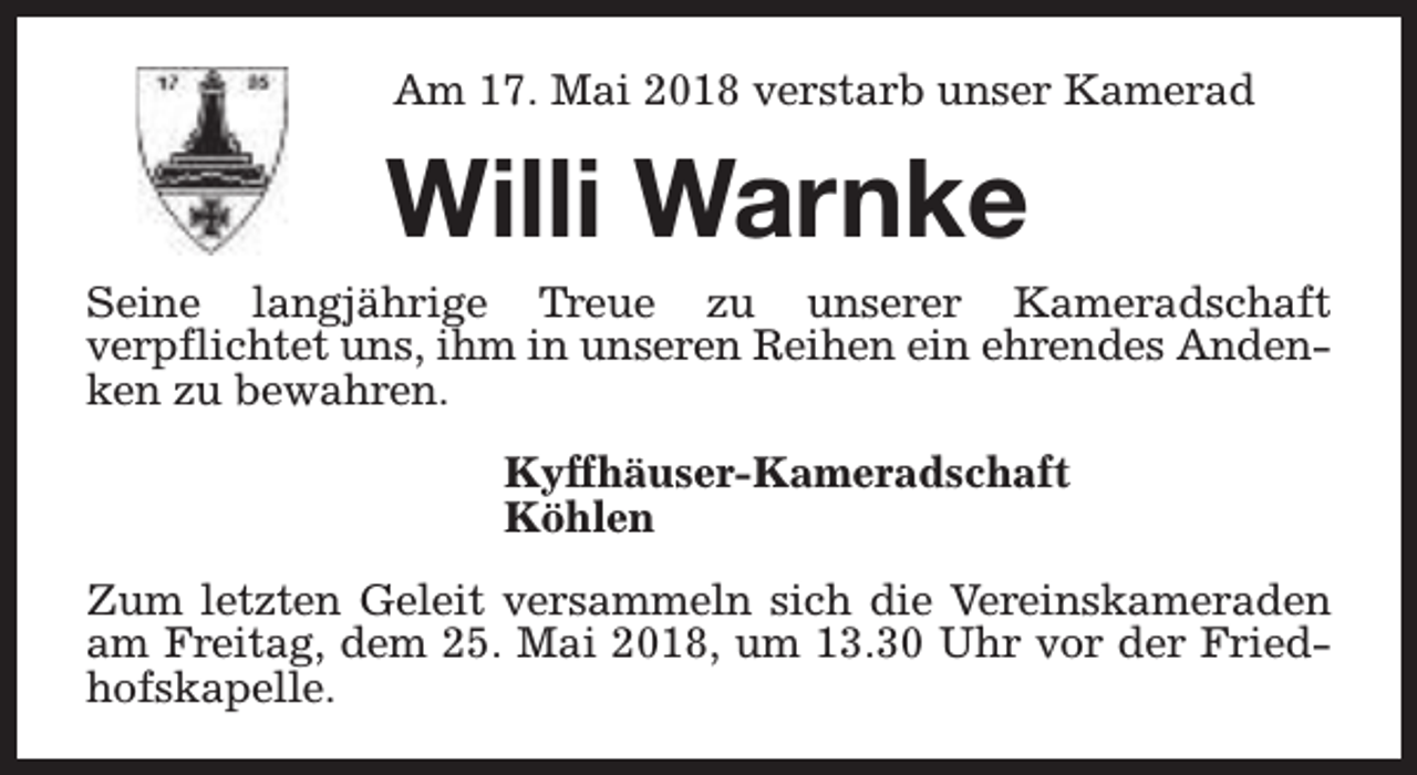 <p>Am 17. Mai 2018 verstarb unser Kamerad</p><p>Willi Warnke<br />Seine langjährige Treue zu unserer Kameradschaft<br />verpflichtet uns, ihm in unseren Reihen ein ehrendes Andenken zu bewahren.<br />Kyffhäuser-Kameradschaft<br />Köhlen<br />Zum letzten Geleit versammeln sich die Vereinskameraden<br />am Freitag, dem 25. Mai 2018, um 13.30 Uhr vor der Friedhofskapelle.</p>