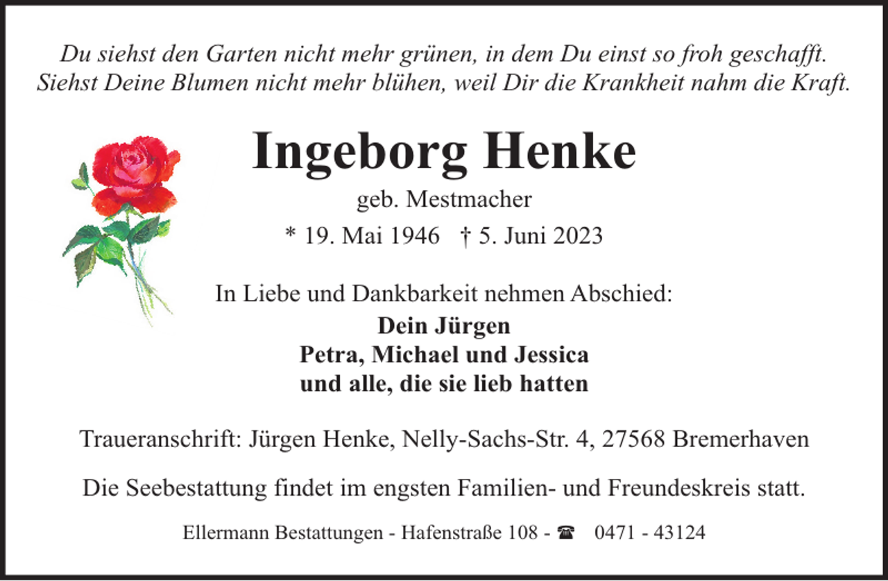 <p>Du siehst den Garten nicht mehr grünen, in dem Du einst so froh geschafft.<br />Siehst Deine Blumen nicht mehr blühen, weil Dir die Krankheit nahm die Kraft.</p><p>Ingeborg Henke<br />geb. Mestmacher<br />* 19. Mai 1946 † 5. Juni 2023</p><p>In Liebe und Dankbarkeit nehmen Abschied:<br />Dein Jürgen<br />Petra, Michael und Jessica<br />und alle, die sie lieb hatten<br />Traueranschrift: Jürgen Henke, Nelly-Sachs-Str. 4, 27568 Bremerhaven<br />Die Seebestattung findet im engsten Familien- und Freundeskreis statt.<br />Ellermann Bestattungen - Hafenstraße 108 - ( 0471 - 43124</p>