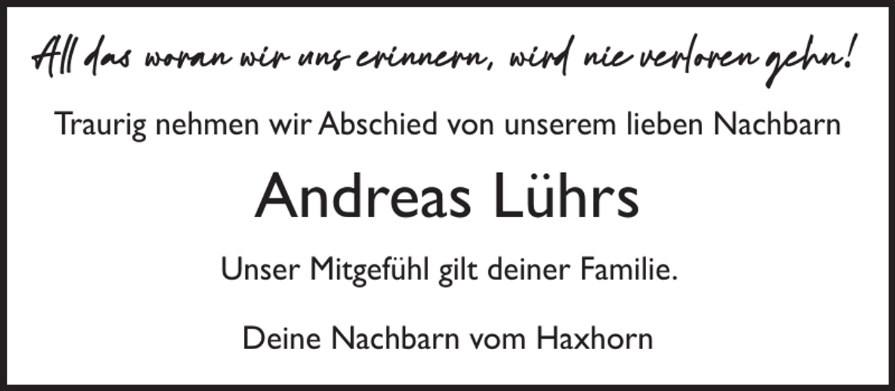 <p>All das woran wir uns erinnern, wird nie verloren gehn!<br />Traurig nehmen wir Abschied von unserem lieben Nachbarn</p><p>Andreas Lührs<br />Unser Mitgefühl gilt deiner Familie.<br />Deine Nachbarn vom Haxhorn</p>