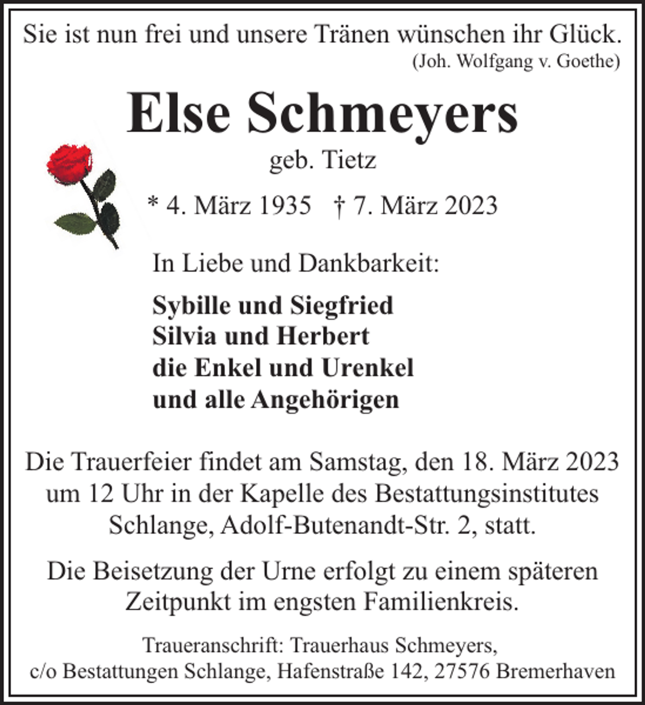 <p>Sie ist nun frei und unsere Tränen wünschen ihr Glück.<br />(Joh. Wolfgang v. Goethe)</p><p>Else Schmeyers<br />geb. Tietz</p><p>* 4. März 1935 † 7. März 2023<br />In Liebe und Dankbarkeit:<br />Sybille und Siegfried<br />Silvia und Herbert<br />die Enkel und Urenkel<br />und alle Angehörigen<br />Die Trauerfeier findet am Samstag, den 18. März 2023<br />um 12 Uhr in der Kapelle des Bestattungsinstitutes<br />Schlange, Adolf-Butenandt-Str. 2, statt.<br />Die Beisetzung der Urne erfolgt zu einem späteren<br />Zeitpunkt im engsten Familienkreis.<br />Traueranschrift: Trauerhaus Schmeyers,<br />c/o Bestattungen Schlange, Hafenstraße 142, 27576 Bremerhaven</p>