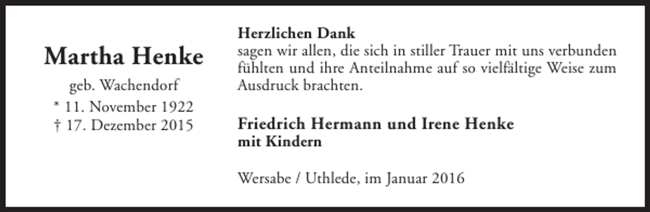 <p>Martha Henke<br />geb. Wachendorf<br />* 11. November 1922<br />† 17. Dezember 2015</p><p>Herzlichen Dank<br />sagen wir allen, die sich in stiller Trauer mit uns verbunden<br />fühlten und ihre Anteilnahme auf so vielfältige Weise zum<br />Ausdruck brachten.</p><p>Friedrich Hermann und Irene Henke<br />mit Kindern</p><p>Wersabe / Uthlede, im Januar 2016</p>
