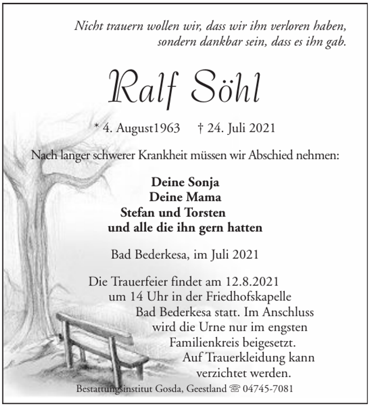 <p>Nicht trauern wollen wir, dass wir ihn verloren haben,<br />sondern dankbar sein, dass es ihn gab.</p><p>Ralf Söhl<br />* 4. August1963</p><p>† 24. Juli 2021</p><p>Nach langer schwerer Krankheit müssen wir Abschied nehmen:<br />Deine Sonja<br />Deine Mama<br />Stefan und Torsten<br />und alle die ihn gern hatten<br />Bad Bederkesa, im Juli 2021<br />Die Trauerfeier findet am 12.8.2021<br />um 14 Uhr in der Friedhofskapelle<br />Bad Bederkesa statt. Im Anschluss<br />wird die Urne nur im engsten<br />Familienkreis beigesetzt.<br />Auf Trauerkleidung kann<br />verzichtet werden.<br />Bestattungsinstitut Gosda, Geestland</p><p>04745-7081</p>