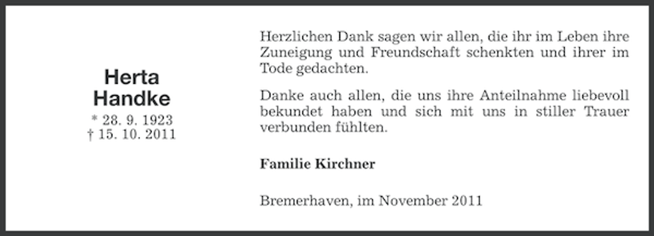 <p>Herta<br />Handke<br />* 28. 9. 1923<br />† 15. 10. 2011</p><p>Herzlichen Dank sagen wir allen, die ihr im Leben ihre<br />Zuneigung und Freundschaft schenkten und ihrer im<br />Tode gedachten.<br />Danke auch allen, die uns ihre Anteilnahme liebevoll<br />bekundet haben und sich mit uns in stiller Trauer<br />verbunden fühlten.<br />Familie Kirchner<br />Bremerhaven, im November 2011</p>