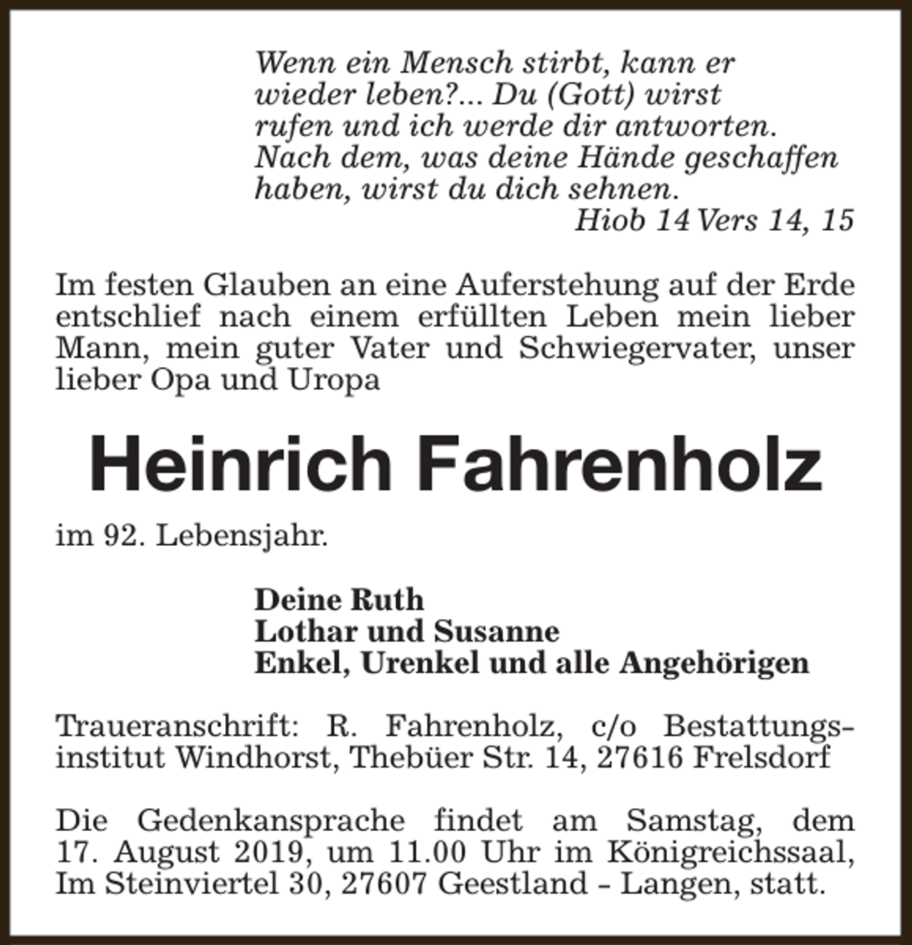 <p>Wenn ein Mensch stirbt, kann er<br />wieder leben?... Du (Gott) wirst<br />rufen und ich werde dir antworten.<br />Nach dem, was deine Hände geschaffen<br />haben, wirst du dich sehnen.<br />Hiob 14 Vers 14, 15<br />Im festen Glauben an eine Auferstehung auf der Erde<br />entschlief nach einem erfüllten Leben mein lieber<br />Mann, mein guter Vater und Schwiegervater, unser<br />lieber Opa und Uropa</p><p>Heinrich Fahrenholz</p><p>im 92. Lebensjahr.</p><p>Deine Ruth<br />Lothar und Susanne<br />Enkel, Urenkel und alle Angehörigen<br />Traueranschrift: R. Fahrenholz, c/o Bestattungsinstitut Windhorst, Thebüer Str. 14, 27616 Frelsdorf<br />Die Gedenkansprache findet am Samstag, dem<br />17. August 2019, um 11.00 Uhr im Königreichssaal,<br />Im Steinviertel 30, 27607 Geestland - Langen, statt.</p>