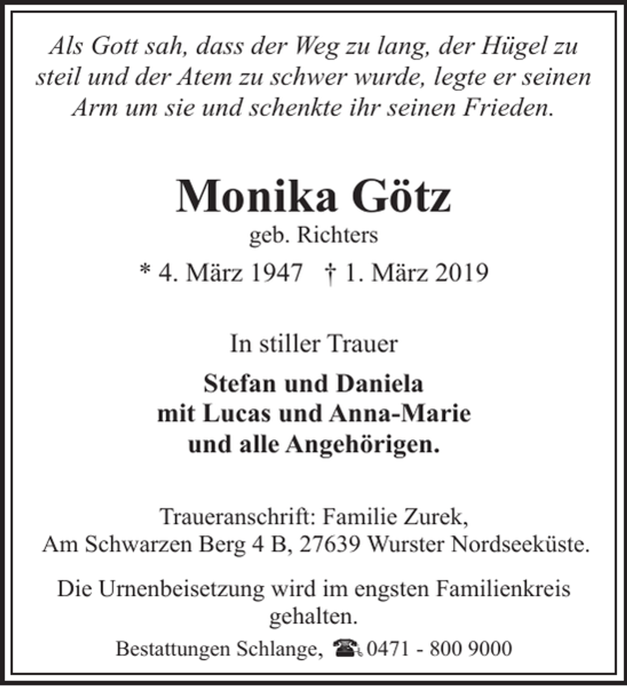 <p>Als Gott sah, dass der Weg zu lang, der Hügel zu<br />steil und der Atem zu schwer wurde, legte er seinen<br />Arm um sie und schenkte ihr seinen Frieden.</p><p>Monika Götz<br />geb. Richters</p><p>* 4. März 1947 † 1. März 2019<br />In stiller Trauer<br />Stefan und Daniela<br />mit Lucas und Anna-Marie<br />und alle Angehörigen.<br />Traueranschrift: Familie Zurek,<br />Am Schwarzen Berg 4 B, 27639 Wurster Nordseeküste.<br />Die Urnenbeisetzung wird im engsten Familienkreis<br />gehalten.<br />Bestattungen Schlange,<br />0471 - 800 9000</p>