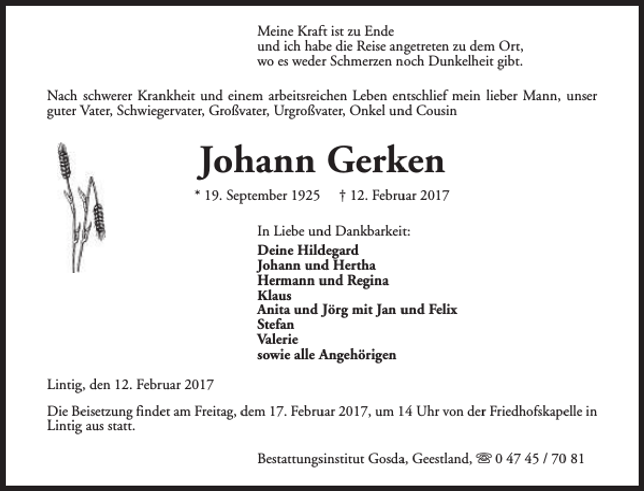 <p>Meine Kraft ist zu Ende<br />und ich habe die Reise angetreten zu dem Ort,<br />wo es weder Schmerzen noch Dunkelheit gibt.<br />Nach schwerer Krankheit und einem arbeitsreichen Leben entschlief mein lieber Mann, unser<br />guter Vater, Schwiegervater, Großvater, Urgroßvater, Onkel und Cousin</p><p>Johann Gerken</p><p>* 19. September 1925</p><p>† 12. Februar 2017</p><p>In Liebe und Dankbarkeit:<br />Deine Hildegard<br />Johann und Hertha<br />Hermann und Regina<br />Klaus<br />Anita und Jörg mit Jan und Felix<br />Stefan<br />Valerie<br />sowie alle Angehörigen<br />Lintig, den 12. Februar 2017<br />Die Beisetzung findet am Freitag, dem 17. Februar 2017, um 14 Uhr von der Friedhofskapelle in<br />Lintig aus statt.<br />Bestattungsinstitut Gosda, Geestland, s 0 47 45 / 70 81</p>