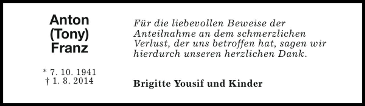 <p>Anton<br />(Tony)<br />Franz<br />* 7. 10. 1941<br />† 1. 8. 2014</p><p>Für die liebevollen Beweise der<br />Anteilnahme an dem schmerzlichen<br />Verlust, der uns betroffen hat, sagen wir<br />hierdurch unseren herzlichen Dank.<br />Brigitte Yousif und Kinder</p>