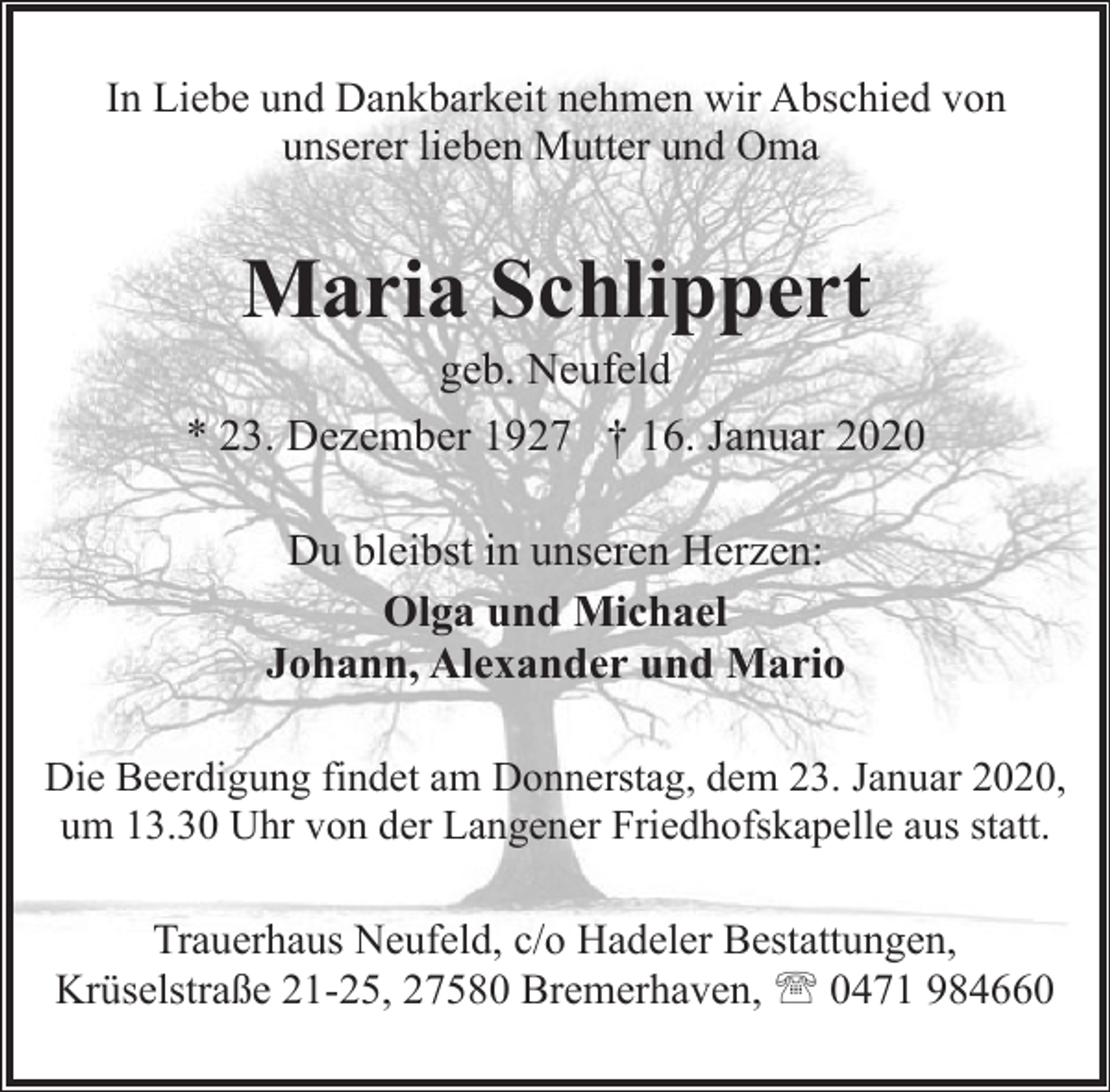 <p>In Liebe und Dankbarkeit nehmen wir Abschied von<br />unserer lieben Mutter und Oma</p><p>Maria Schlippert</p><p>geb. Neufeld<br />* 23. Dezember 1927 † 16. Januar 2020<br />Du bleibst in unseren Herzen:<br />Olga und Michael<br />Johann, Alexander und Mario<br />Die Beerdigung findet am Donnerstag, dem 23. Januar 2020,<br />um 13.30 Uhr von der Langener Friedhofskapelle aus statt.</p><p>Trauerhaus Neufeld, c/o Hadeler Bestattungen,<br />Krüselstraße 21-25, 27580 Bremerhaven, ' 0471 984660</p>