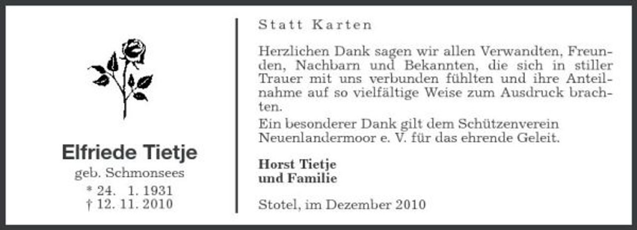 <p>Statt Karten Herzlichen Dank sagen wir allen Verwandten, Freunden, Nachbarn und Bekannten, die sich in stiller Trauer mit uns verbunden fühlten und ihre Anteilnahme auf so vielfältige Weise zum Ausdruck brachten. Ein besonderer Dank gilt dem Schützenverein Neuenlandermoor e. V. für das ehrende Geleit. Horst Tietje und Familie Stotel, im Dezember 2010</p>
<p>Elfriede Tietje<br />geb. Schmonsees * 24. 1. 1931 † 12. 11. 2010</p>