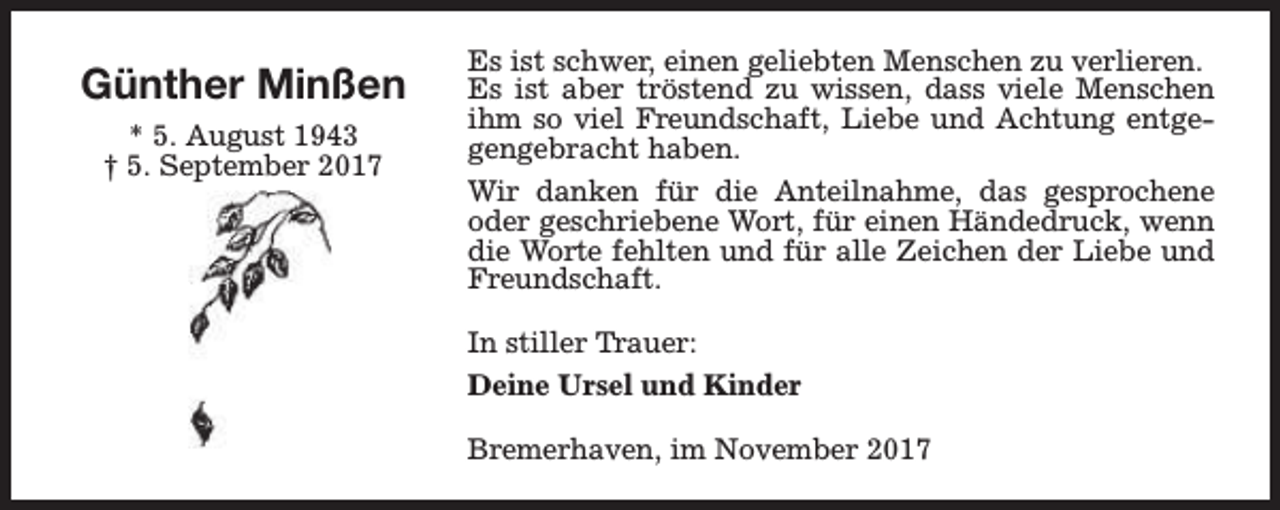 <p>Günther Minßen<br />* 5. August 1943<br />† 5. September 2017</p><p>Es ist schwer, einen geliebten Menschen zu verlieren.<br />Es ist aber tröstend zu wissen, dass viele Menschen<br />ihm so viel Freundschaft, Liebe und Achtung entgegengebracht haben.<br />Wir danken für die Anteilnahme, das gesprochene<br />oder geschriebene Wort, für einen Händedruck, wenn<br />die Worte fehlten und für alle Zeichen der Liebe und<br />Freundschaft.<br />In stiller Trauer:<br />Deine Ursel und Kinder<br />Bremerhaven, im November 2017</p>