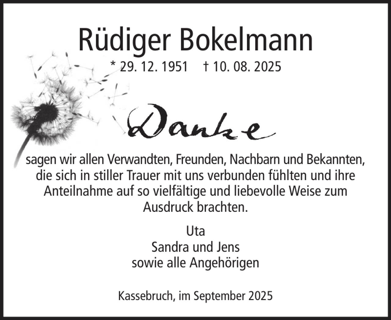 <p>Rüdiger Bokelmann<br />* 29. 12. 1951 † 10. 08. 2025</p><p>sagen wir allen Verwandten, Freunden, Nachbarn und Bekannten,<br />die sich in stiller Trauer mit uns verbunden fühlten und ihre<br />Anteilnahme auf so vielfältige und liebevolle Weise zum<br />Ausdruck brachten.<br />Uta<br />Sandra und Jens<br />sowie alle Angehörigen<br />Kassebruch, im September 2025</p>