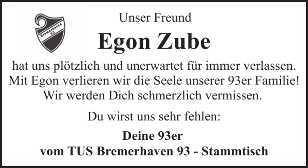 <p>Unser Freund</p><p>Egon Zube<br />hat uns plötzlich und unerwartet für immer verlassen.<br />Mit Egon verlieren wir die Seele unserer 93er Familie!<br />Wir werden Dich schmerzlich vermissen.<br />Du wirst uns sehr fehlen:<br />Deine 93er<br />vom TUS Bremerhaven 93 - Stammtisch</p>