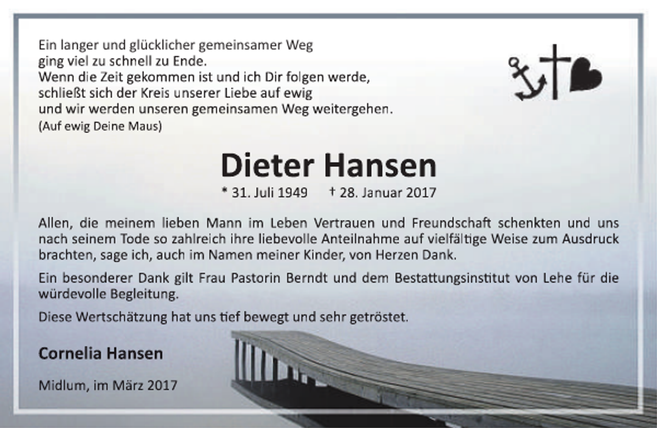 <p>Ein langer und glücklicher gemeinsamer Weg<br />ging viel zu schnell zu Ende.<br />Wenn die Zeit gekommen ist und ich Dir folgen werde,<br />schließt sich der Kreis unserer Liebe auf ewig<br />und wir werden unseren gemeinsamen Weg weitergehen.<br />(Auf ewig Deine Maus)</p><p>Dieter Hansen<br />* 31. Juli 1949</p><p>† 28. Januar 2017</p><p>Allen, die meinem lieben Mann im Leben Vertrauen und Freundschaft schenkten und uns<br />nach seinem Tode so zahlreich ihre liebevolle Anteilnahme auf vielfältige Weise zum Ausdruck<br />brachten, sage ich, auch im Namen meiner Kinder, von Herzen Dank.<br />Ein besonderer Dank gilt Frau Pastorin Berndt und dem Bestattungsinstitut von Lehe für die<br />würdevolle Begleitung.<br />Diese Wertschätzung hat uns tief bewegt und sehr getröstet.</p><p>Cornelia Hansen<br />Midlum, im März 2017</p>