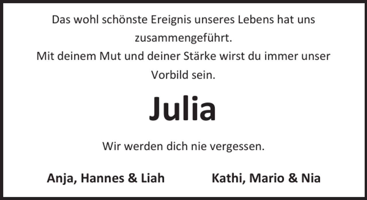 <p>Das wohl schönste Ereignis unseres Lebens hat uns<br />zusammengeführt.<br />Mit deinem Mut und deiner Stärke wirst du immer unser<br />Vorbild sein.</p><p>Julia<br />Wir werden dich nie vergessen.</p><p>Anja, Hannes &amp; Liah</p><p>Kathi, Mario &amp; Nia</p>