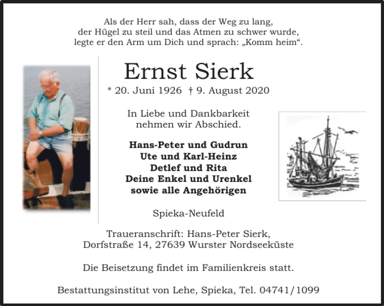 <p>Als der Herr sah, dass der Weg zu lang,<br />der Hügel zu steil und das Atmen zu schwer wurde,<br />legte er den Arm um Dich und sprach: „Komm heim“.</p><p>Ernst Sierk</p><p>* 20. Juni 1926 † 9. August 2020<br />In Liebe und Dankbarkeit<br />nehmen wir Abschied.<br />Hans-Peter und Gudrun<br />Ute und Karl-Heinz<br />Detlef und Rita<br />Deine Enkel und Urenkel<br />sowie alle Angehörigen<br />Spieka-Neufeld<br />Traueranschrift: Hans-Peter Sierk,<br />Dorfstraße 14, 27639 Wurster Nordseeküste<br />Die Beisetzung findet im Familienkreis statt.<br />Bestattungsinstitut von Lehe, Spieka, Tel. 04741/1099</p>