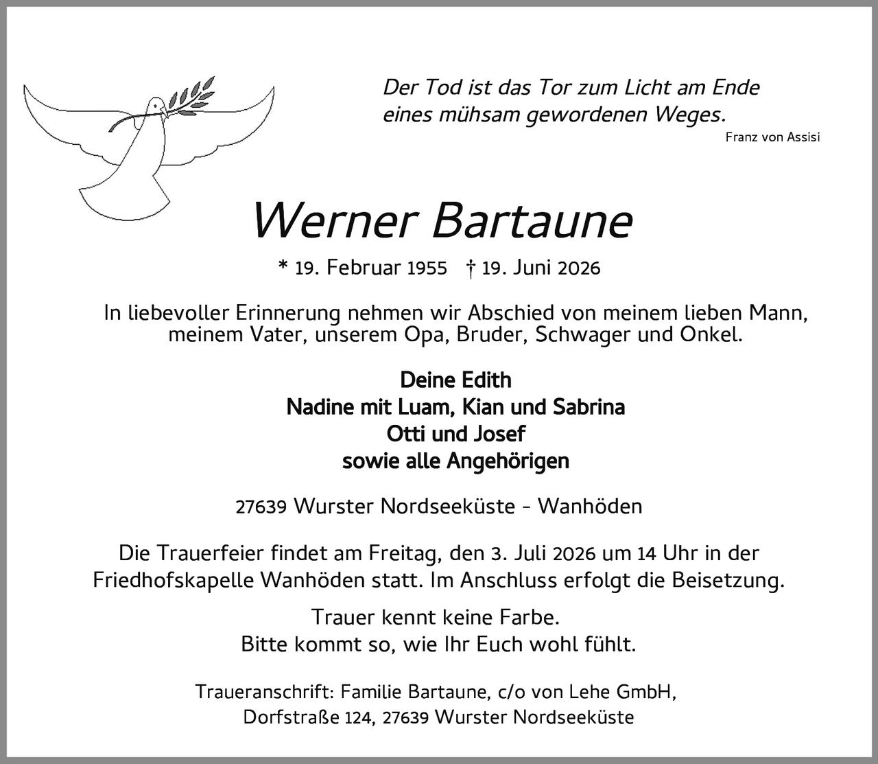 <p><i>Der Tod ist das Tor zum Licht am Ende eines mühsam gewordenen Weges.</i></p>
<p>* 19. Februar 1955  † 19. Juni 2026</p>
<p><strong>Werner Bartaune</strong></p>
<p>In liebevoller Erinnerung nehmen wir Abschied von meinem lieben Mann, meinem Vater, unserem Opa, Bruder, Schwager und Onkel.</p>
<p><strong>Deine Edith</strong><br/>
<strong>Nadine mit Luam, Kian und Sabrina</strong><br/>
<strong>Otti und Josef</strong><br/>
sowie alle Angehörigen</p>
<p>27639 Wurster Nordseeküste - Wanhöden</p>
<p>Die Trauerfeier findet am Freitag, den 3. Juli 2026 um 14 Uhr in der Friedhofskapelle Wanhöden statt. Im Anschluss erfolgt die Beisetzung.</p>
<p><i>Trauer kennt keine Farbe.</i><br/>
<i>Bitte kommt so, wie Ihr Euch wohl fühlt.</i></p>
<p>Traueranschrift: Familie Bartaune, c/o von Lehe GmbH, Dorfstraße 124, 27639 Wurster Nordseeküste</p>