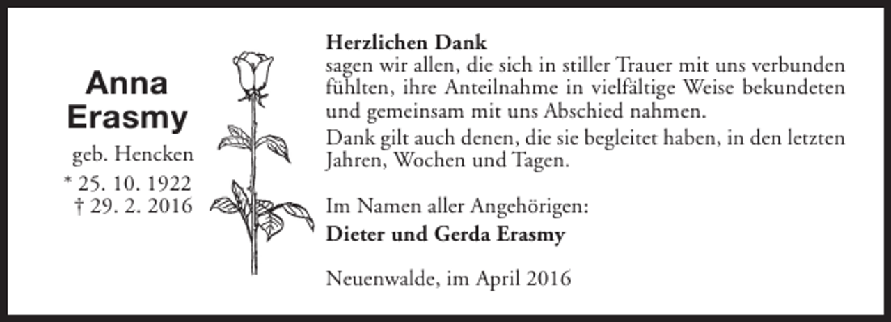 <p>Anna<br />Erasmy</p><p>geb. Hencken<br />* 25. 10. 1922<br />† 29. 2. 2016</p><p>Herzlichen Dank<br />sagen wir allen, die sich in stiller Trauer mit uns verbunden<br />fühlten, ihre Anteilnahme in vielfältige Weise bekundeten<br />und gemeinsam mit uns Abschied nahmen.<br />Dank gilt auch denen, die sie begleitet haben, in den letzten<br />Jahren, Wochen und Tagen.<br />Im Namen aller Angehörigen:<br />Dieter und Gerda Erasmy<br />Neuenwalde, im April 2016</p>