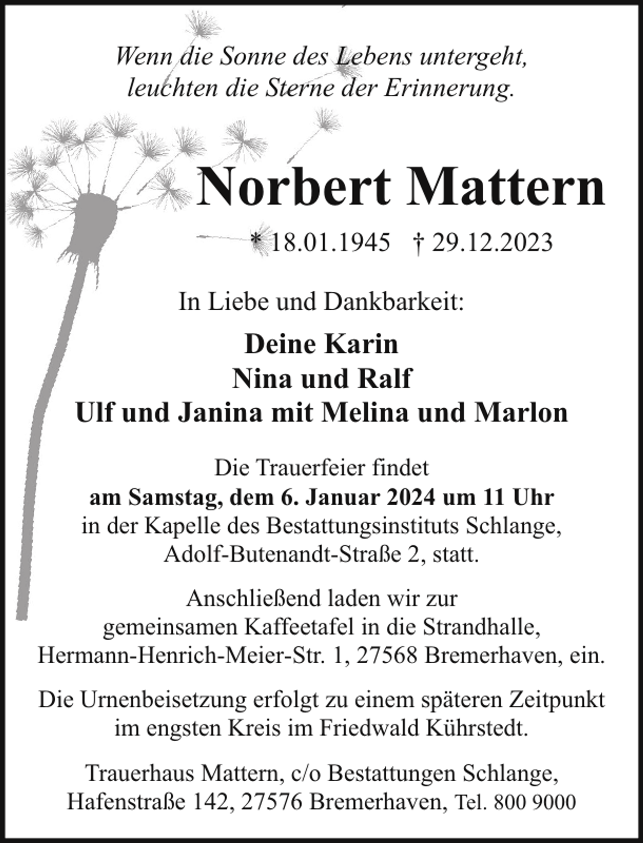 <p>Wenn die Sonne des Lebens untergeht,<br />leuchten die Sterne der Erinnerung.</p><p>Norbert Mattern<br />* 18.01.1945 † 29.12.2023<br />In Liebe und Dankbarkeit:</p><p>Deine Karin<br />Nina und Ralf<br />Ulf und Janina mit Melina und Marlon<br />Die Trauerfeier findet<br />am Samstag, dem 6. Januar 2024 um 11 Uhr<br />in der Kapelle des Bestattungsinstituts Schlange,<br />Adolf-Butenandt-Straße 2, statt.<br />Anschließend laden wir zur<br />gemeinsamen Kaffeetafel in die Strandhalle,<br />Hermann-Henrich-Meier-Str. 1, 27568 Bremerhaven, ein.<br />Die Urnenbeisetzung erfolgt zu einem späteren Zeitpunkt<br />im engsten Kreis im Friedwald Kührstedt.<br />Trauerhaus Mattern, c/o Bestattungen Schlange,<br />Hafenstraße 142, 27576 Bremerhaven, Tel. 800 9000</p>