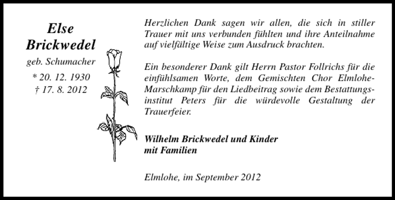 <p>Else<br />Brickwedel<br />geb. Schumacher<br />* 20. 12. 1930<br />† 17. 8. 2012</p><p>Herzlichen Dank sagen wir allen, die sich in stiller<br />Trauer mit uns verbunden fühlten und ihre Anteilnahme<br />auf vielfältige Weise zum Ausdruck brachten.<br />Ein besonderer Dank gilt Herrn Pastor Follrichs für die<br />einfühlsamen Worte, dem Gemischten Chor ElmloheMarschkamp für den Liedbeitrag sowie dem Bestattungsinstitut Peters für die würdevolle Gestaltung der<br />Trauerfeier.<br />Wilhelm Brickwedel und Kinder<br />mit Familien<br />Elmlohe, im September 2012</p>