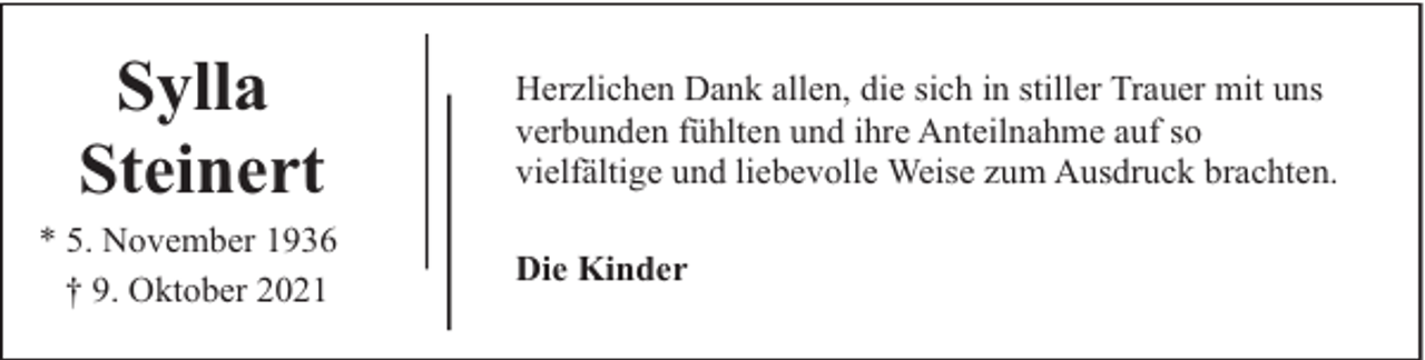 <p>Sylla<br />Steinert<br />* 5. November 1936<br />† 9. Oktober 2021</p><p>Herzlichen Dank allen, die sich in stiller Trauer mit uns<br />verbunden fühlten und ihre Anteilnahme auf so<br />vielfältige und liebevolle Weise zum Ausdruck brachten.<br />Die Kinder</p>