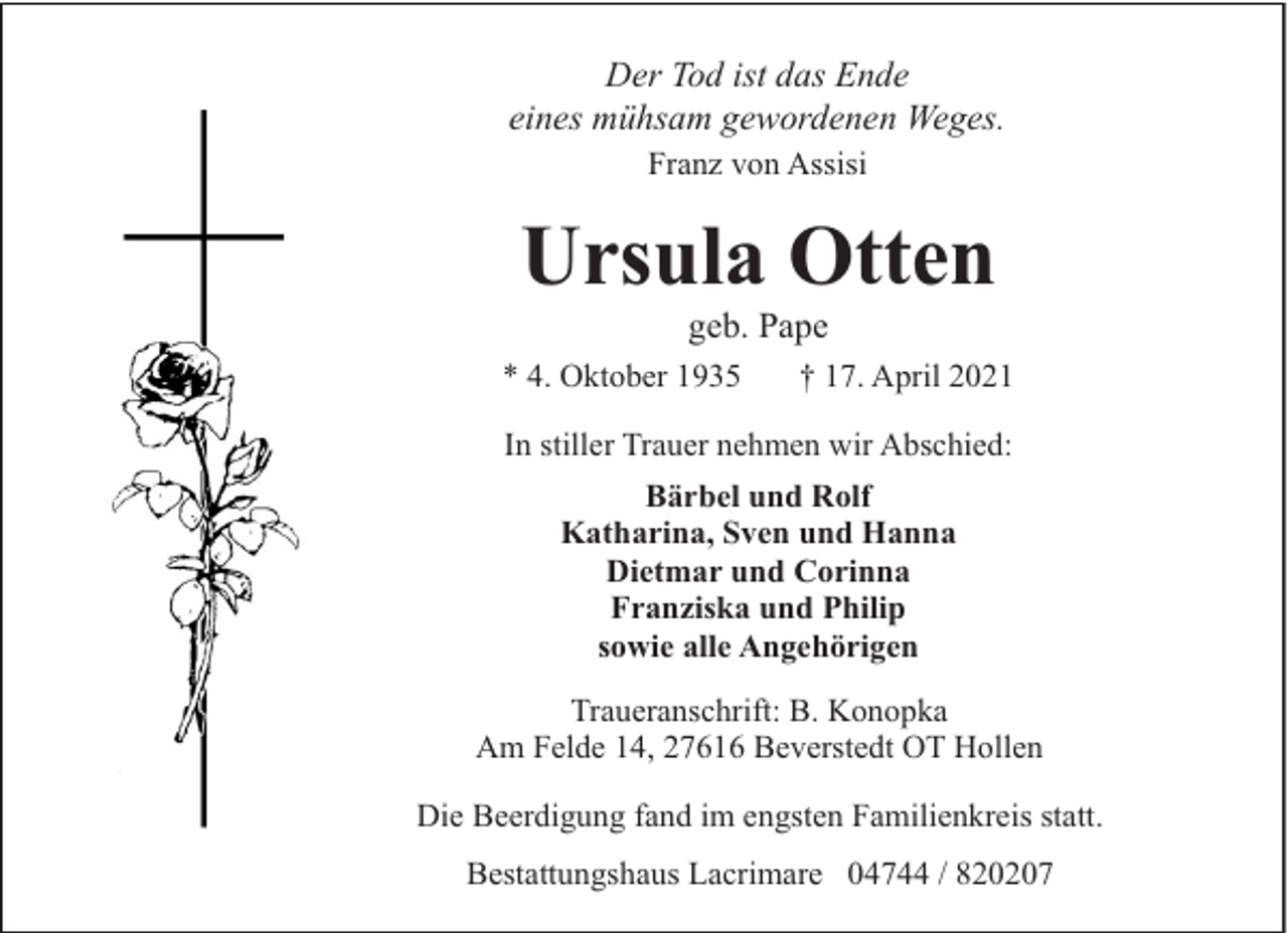 <p>Der Tod ist das Ende<br />eines mühsam gewordenen Weges.<br />Franz von Assisi</p><p>Ursula Otten<br />geb. Pape</p><p>* 4. Oktober 1935</p><p>† 17. April 2021</p><p>In stiller Trauer nehmen wir Abschied:<br />Bärbel und Rolf<br />Katharina, Sven und Hanna<br />Dietmar und Corinna<br />Franziska und Philip<br />sowie alle Angehörigen<br />Traueranschrift: B. Konopka<br />Am Felde 14, 27616 Beverstedt OT Hollen<br />Die Beerdigung fand im engsten Familienkreis statt.<br />Bestattungshaus Lacrimare 04744 / 820207</p>