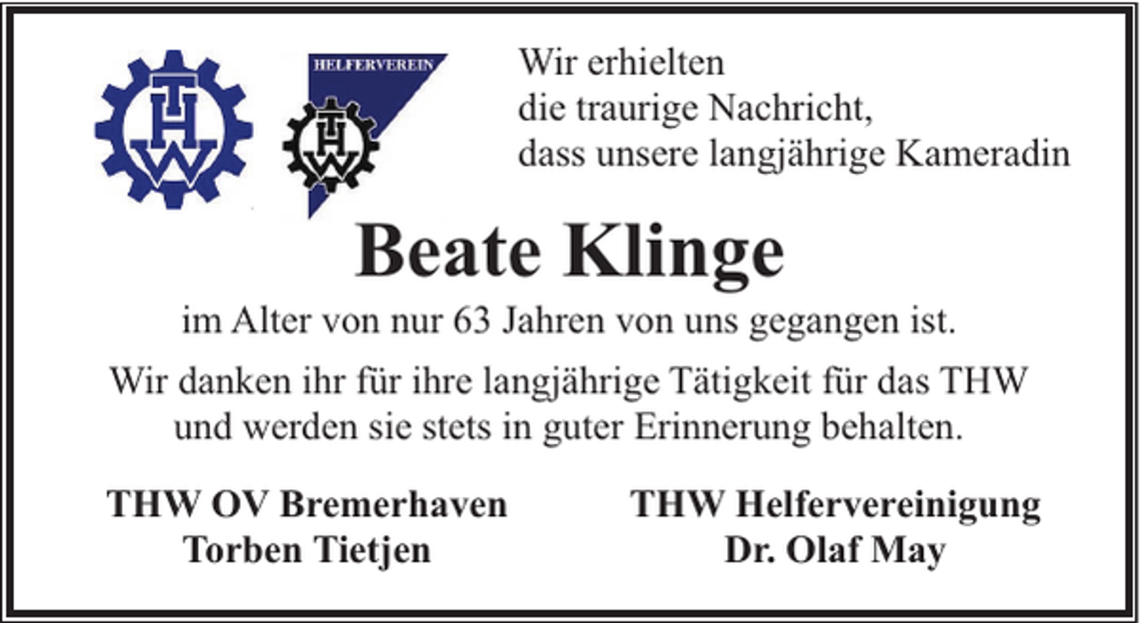 <p>Wir erhielten<br />die traurige Nachricht,<br />dass unsere langjährige Kameradin</p><p>Beate Klinge</p><p>im Alter von nur 63 Jahren von uns gegangen ist.<br />Wir danken ihr für ihre langjährige Tätigkeit für das THW<br />und werden sie stets in guter Erinnerung behalten.<br />THW OV Bremerhaven<br />Torben Tietjen</p><p>THW Helfervereinigung<br />Dr. Olaf May</p>