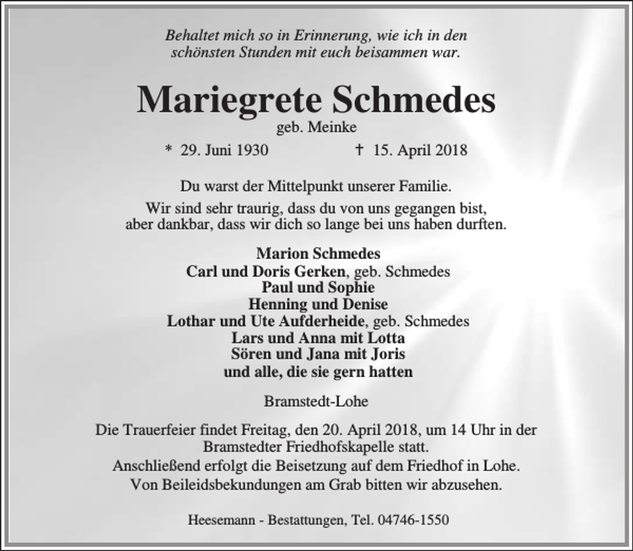 <p>Behaltet mich so in Erinnerung, wie ich in den<br />schönsten Stunden mit euch beisammen war.</p><p>Mariegrete Schmedes<br />geb. Meinke<br />* 29. Juni 1930<br />B 15. April 2018</p><p>Du warst der Mittelpunkt unserer Familie.<br />Wir sind sehr traurig, dass du von uns gegangen bist,<br />aber dankbar, dass wir dich so lange bei uns haben durften.<br />Marion Schmedes<br />Carl und Doris Gerken, geb. Schmedes<br />Paul und Sophie<br />Henning und Denise<br />Lothar und Ute Aufderheide, geb. Schmedes<br />Lars und Anna mit Lotta<br />Sören und Jana mit Joris<br />und alle, die sie gern hatten<br />Bramstedt-Lohe<br />Die Trauerfeier findet Freitag, den 20. April 2018, um 14 Uhr in der<br />Bramstedter Friedhofskapelle statt.<br />Anschließend erfolgt die Beisetzung auf dem Friedhof in Lohe.<br />Von Beileidsbekundungen am Grab bitten wir abzusehen.<br />Heesemann - Bestattungen, Tel. 04746-1550</p>