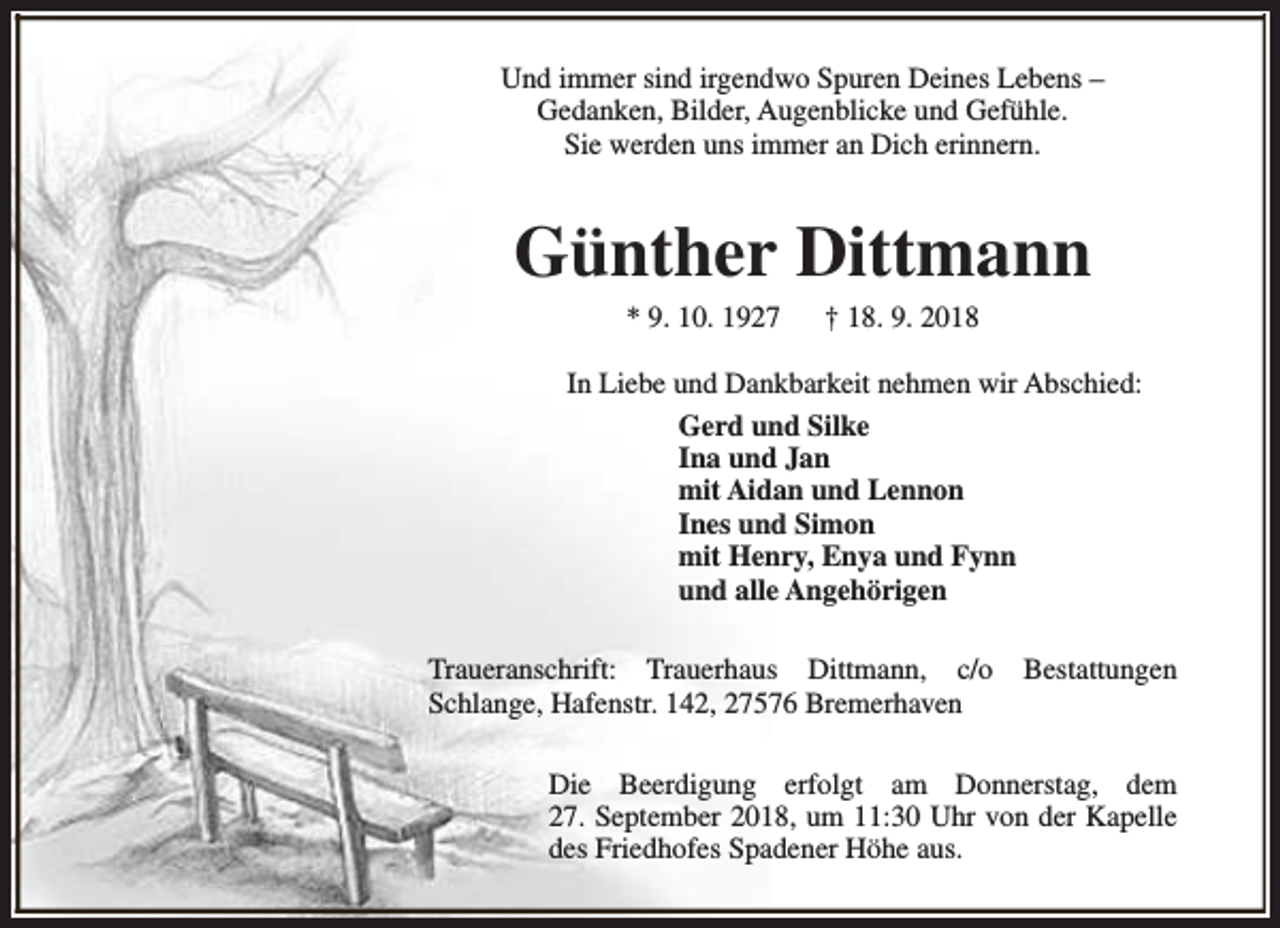 <p>Und immer sind irgendwo Spuren Deines Lebens –<br />Gedanken, Bilder, Augenblicke und Gefühle.<br />Sie werden uns immer an Dich erinnern.</p><p>Günther Dittmann<br />* 9. 10. 1927</p><p>† 18. 9. 2018</p><p>In Liebe und Dankbarkeit nehmen wir Abschied:<br />Gerd und Silke<br />Ina und Jan<br />mit Aidan und Lennon<br />Ines und Simon<br />mit Henry, Enya und Fynn<br />und alle Angehörigen<br />Traueranschrift: Trauerhaus Dittmann, c/o<br />Schlange, Hafenstr. 142, 27576 Bremerhaven</p><p>Bestattungen</p><p>Die Beerdigung erfolgt am Donnerstag, dem<br />27. September 2018, um 11:30 Uhr von der Kapelle<br />des Friedhofes Spadener Höhe aus.</p>