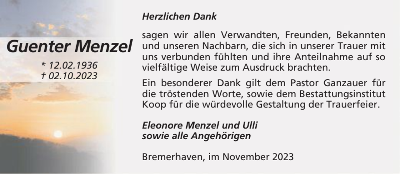 <p>Herzlichen Dank</p><p>Guenter Menzel<br />* 12.02.1936<br />† 02.10.2023</p><p>sagen wir allen Verwandten, Freunden, Bekannten<br />und unseren Nachbarn, die sich in unserer Trauer mit<br />uns verbunden fühlten und ihre Anteilnahme auf so<br />vielfältige Weise zum Ausdruck brachten.<br />Ein besonderer Dank gilt dem Pastor Ganzauer für<br />die tröstenden Worte, sowie dem Bestattungsinstitut<br />Koop für die würdevolle Gestaltung der Trauerfeier.<br />Eleonore Menzel und Ulli<br />sowie alle Angehörigen<br />Bremerhaven, im November 2023</p>
