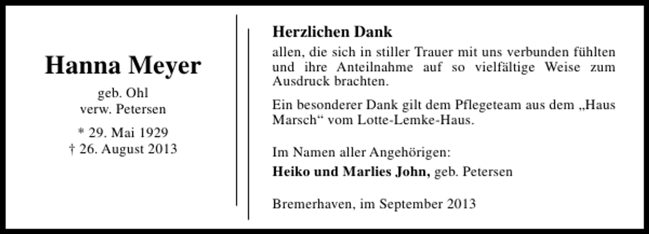 <p>Herzlichen Dank</p><p>Hanna Meyer<br />geb. Ohl<br />verw. Petersen<br />* 29. Mai 1929<br />† 26. August 2013</p><p>allen, die sich in stiller Trauer mit uns verbunden fühlten<br />und ihre Anteilnahme auf so vielfältige Weise zum<br />Ausdruck brachten.<br />Ein besonderer Dank gilt dem Pflegeteam aus dem „Haus<br />Marsch“ vom Lotte-Lemke-Haus.<br />Im Namen aller Angehörigen:<br />Heiko und Marlies John, geb. Petersen<br />Bremerhaven, im September 2013</p>