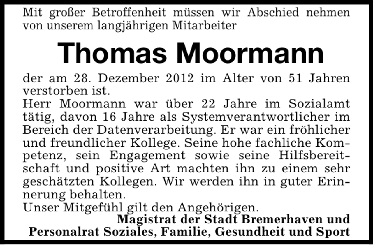 <p>Mit großer Betroffenheit müssen wir Abschied nehmen<br />von unserem langjährigen Mitarbeiter</p><p>Thomas Moormann</p><p>der am 28. Dezember 2012 im Alter von 51 Jahren<br />verstorben ist.<br />Herr Moormann war über 22 Jahre im Sozialamt<br />tätig, davon 16 Jahre als Systemverantwortlicher im<br />Bereich der Datenverarbeitung. Er war ein fröhlicher<br />und freundlicher Kollege. Seine hohe fachliche Kompetenz, sein Engagement sowie seine Hilfsbereitschaft und positive Art machten ihn zu einem sehr<br />geschätzten Kollegen. Wir werden ihn in guter Erinnerung behalten.<br />Unser Mitgefühl gilt den Angehörigen.<br />Magistrat der Stadt Bremerhaven und<br />Personalrat Soziales, Familie, Gesundheit und Sport</p>