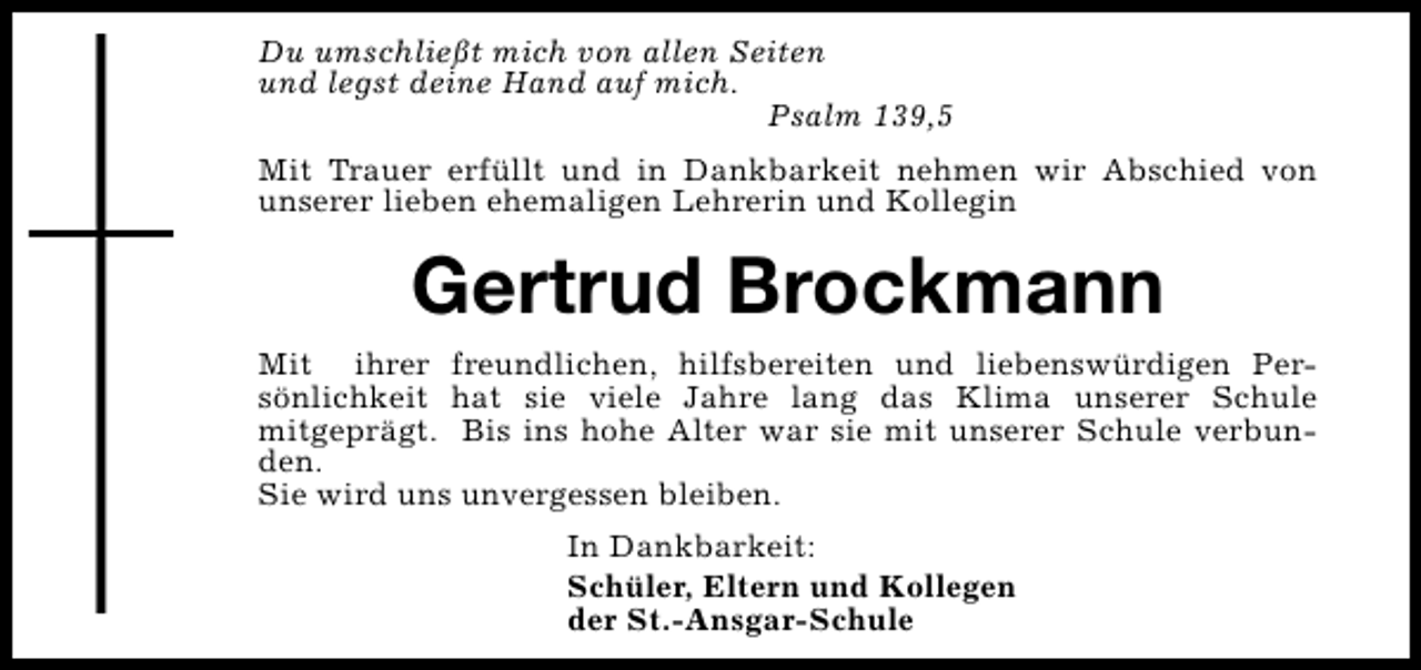 <p>Du umschließt mich von allen Seiten<br />und legst deine Hand auf mich.<br />Psalm 139,5<br />Mit Trauer erfüllt und in Dankbarkeit nehmen wir Abschied von<br />unserer lieben ehemaligen Lehrerin und Kollegin</p><p>Gertrud Brockmann<br />Mit ihrer freundlichen, hilfsbereiten und liebenswürdigen Persönlichkeit hat sie viele Jahre lang das Klima unserer Schule<br />mitgeprägt. Bis ins hohe Alter war sie mit unserer Schule verbunden.<br />Sie wird uns unvergessen bleiben.<br />In Dankbarkeit:<br />Schüler, Eltern und Kollegen<br />der St.-Ansgar-Schule</p>