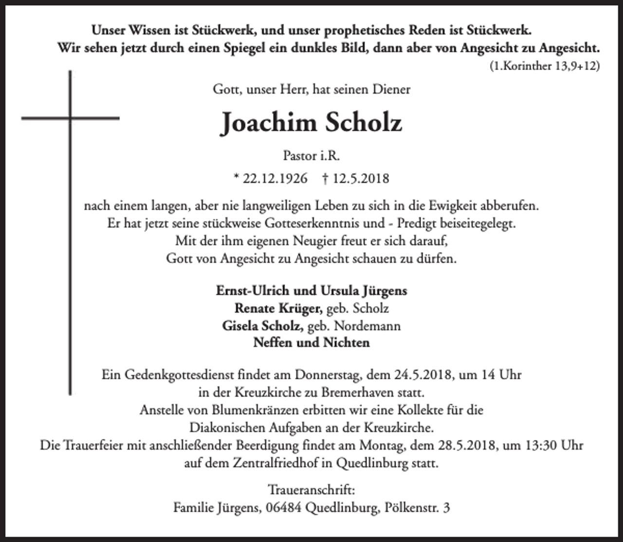 <p>Unser Wissen ist Stückwerk, und unser prophetisches Reden ist Stückwerk.<br />Wir sehen jetzt durch einen Spiegel ein dunkles Bild, dann aber von Angesicht zu Angesicht.<br />(1.Korinther 13,9+12)</p><p>Gott, unser Herr, hat seinen Diener</p><p>Joachim Scholz<br />Pastor i.R.<br />* 22.12.1926</p><p>† 12.5.2018</p><p>nach einem langen, aber nie langweiligen Leben zu sich in die Ewigkeit abberufen.<br />Er hat jetzt seine stückweise Gotteserkenntnis und - Predigt beiseitegelegt.<br />Mit der ihm eigenen Neugier freut er sich darauf,<br />Gott von Angesicht zu Angesicht schauen zu dürfen.<br />Ernst-Ulrich und Ursula Jürgens<br />Renate Krüger, geb. Scholz<br />Gisela Scholz, geb. Nordemann<br />Neffen und Nichten<br />Ein Gedenkgottesdienst findet am Donnerstag, dem 24.5.2018, um 14 Uhr<br />in der Kreuzkirche zu Bremerhaven statt.<br />Anstelle von Blumenkränzen erbitten wir eine Kollekte für die<br />Diakonischen Aufgaben an der Kreuzkirche.<br />Die Trauerfeier mit anschließender Beerdigung findet am Montag, dem 28.5.2018, um 13:30 Uhr<br />auf dem Zentralfriedhof in Quedlinburg statt.<br />Traueranschrift:<br />Familie Jürgens, 06484 Quedlinburg, Pölkenstr. 3</p>