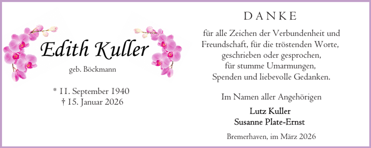 <p>DANKE</p><p>Edith Kuller<br />geb. Böckmann</p><p>* 11. September 1940<br />† 15. Januar 2026</p><p>für alle Zeichen der Verbundenheit und<br />Freundschaft, für die tröstenden Worte,<br />geschrieben oder gesprochen,<br />für stumme Umarmungen,<br />Spenden und liebevolle Gedanken.<br />Im Namen aller Angehörigen</p><p>Bremerhaven, im März 2026</p>