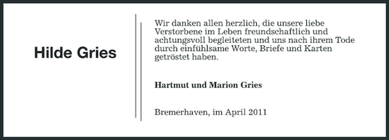 <p>Hilde Gries</p><p>Wir danken allen herzlich, die unsere liebe Verstorbene im Leben freundschaftlich und achtungsvoll begleiteten und uns nach ihrem Tode durch einfühlsame Worte, Briefe und Karten getröstet haben. Hartmut und Marion Gries Bremerhaven, im April 2011</p>