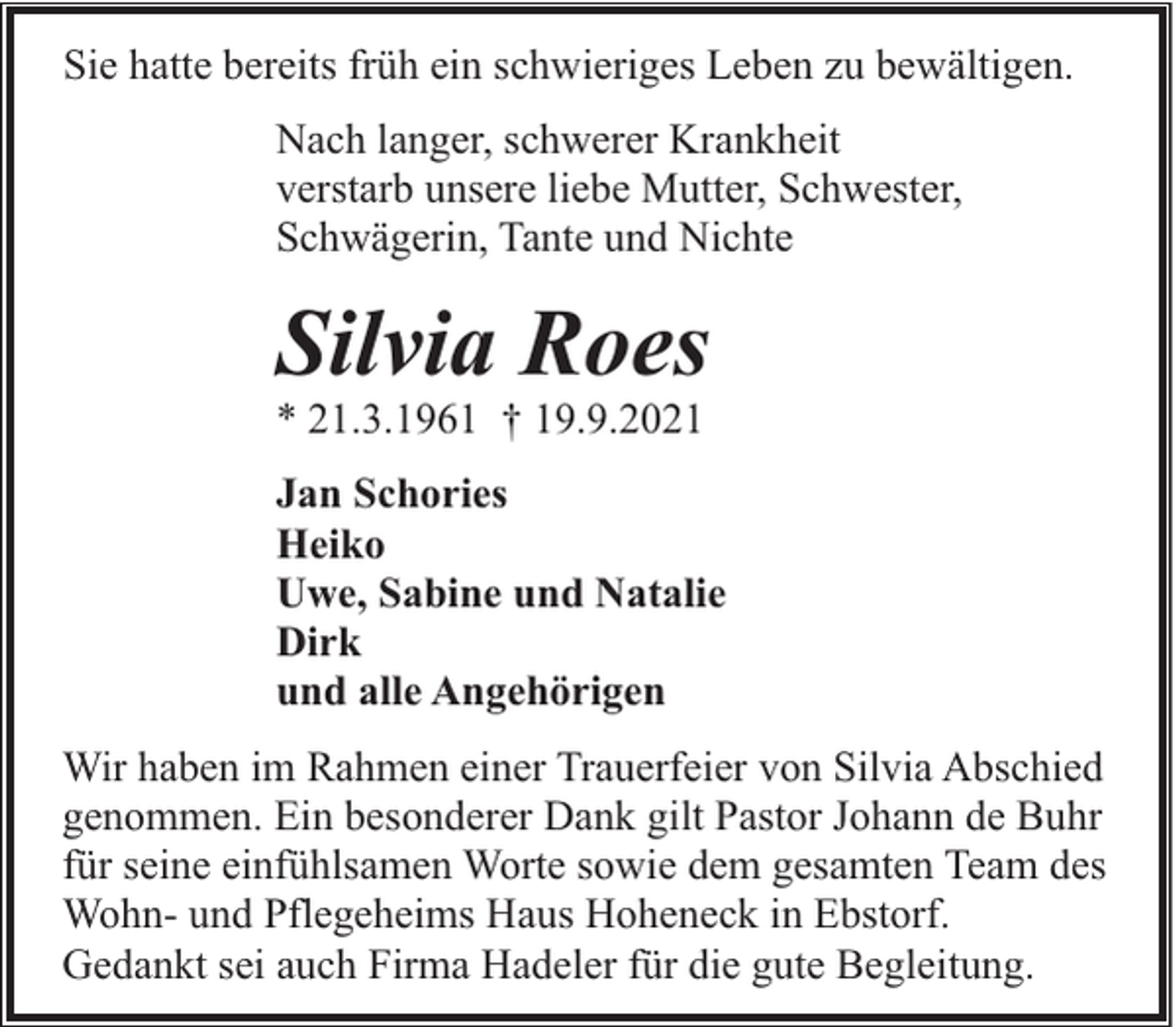 <p>Sie hatte bereits früh ein schwieriges Leben zu bewältigen.<br />Nach langer, schwerer Krankheit<br />verstarb unsere liebe Mutter, Schwester,<br />Schwägerin, Tante und Nichte</p><p>Silvia Roes</p><p>* 21.3.1961 † 19.9.2021</p><p>Jan Schories<br />Heiko<br />Uwe, Sabine und Natalie<br />Dirk<br />und alle Angehörigen<br />Wir haben im Rahmen einer Trauerfeier von Silvia Abschied<br />genommen. Ein besonderer Dank gilt Pastor Johann de Buhr<br />für seine einfühlsamen Worte sowie dem gesamten Team des<br />Wohn- und Pflegeheims Haus Hoheneck in Ebstorf.<br />Gedankt sei auch Firma Hadeler für die gute Begleitung.</p>