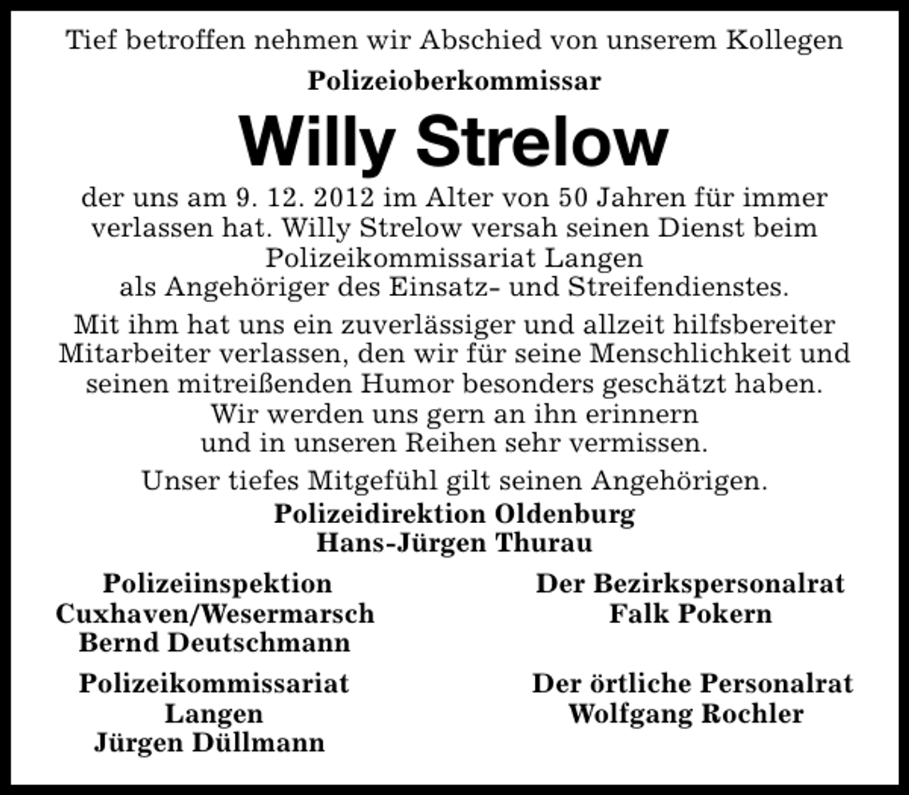 <p>Tief betroffen nehmen wir Abschied von unserem Kollegen<br />Polizeioberkommissar</p><p>Willy Strelow</p><p>der uns am 9. 12. 2012 im Alter von 50 Jahren für immer<br />verlassen hat. Willy Strelow versah seinen Dienst beim<br />Polizeikommissariat Langen<br />als Angehöriger des Einsatz- und Streifendienstes.<br />Mit ihm hat uns ein zuverlässiger und allzeit hilfsbereiter<br />Mitarbeiter verlassen, den wir für seine Menschlichkeit und<br />seinen mitreißenden Humor besonders geschätzt haben.<br />Wir werden uns gern an ihn erinnern<br />und in unseren Reihen sehr vermissen.<br />Unser tiefes Mitgefühl gilt seinen Angehörigen.<br />Polizeidirektion Oldenburg<br />Hans-Jürgen Thurau<br />Polizeiinspektion<br />Der Bezirkspersonalrat<br />Cuxhaven/Wesermarsch<br />Falk Pokern<br />Bernd Deutschmann<br />Polizeikommissariat<br />Der örtliche Personalrat<br />Langen<br />Wolfgang Rochler<br />Jürgen Düllmann</p>