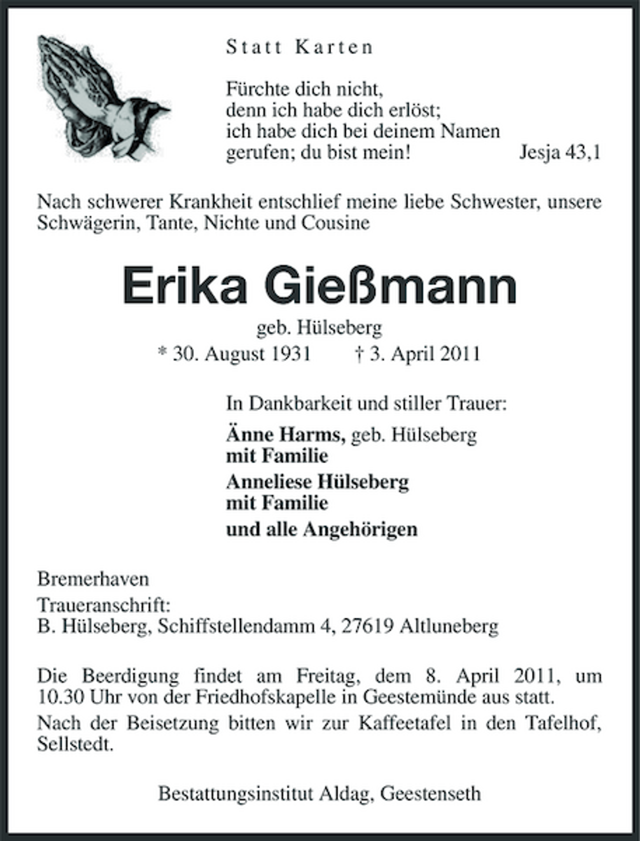<p>Statt Karten Fürchte dich nicht, denn ich habe dich erlöst; ich habe dich bei deinem Namen gerufen; du bist mein! Jesja 43,1 Nach schwerer Krankheit entschlief meine liebe Schwester, unsere Schwägerin, Tante, Nichte und Cousine</p><p>Erika Gießmann<br />geb. Hülseberg * 30. August 1931 † 3. April 2011 In Dankbarkeit und stiller Trauer: Änne Harms, geb. Hülseberg mit Familie Anneliese Hülseberg mit Familie und alle Angehörigen Bremerhaven Traueranschrift: B. Hülseberg, Schiffstellendamm 4, 27619 Altluneberg Die Beerdigung findet am Freitag, dem 8. April 2011, um 10.30 Uhr von der Friedhofskapelle in Geestemünde aus statt. Nach der Beisetzung bitten wir zur Kaffeetafel in den Tafelhof, Sellstedt. Bestattungsinstitut Aldag, Geestenseth</p>