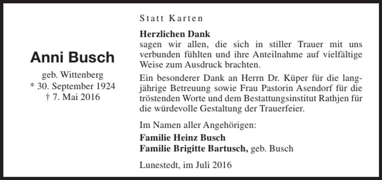 <p>Statt Karten</p><p>Anni Busch<br />geb. Wittenberg<br />* 30. September 1924<br />† 7. Mai 2016</p><p>Herzlichen Dank<br />sagen wir allen, die sich in stiller Trauer mit uns<br />verbunden fühlten und ihre Anteilnahme auf vielfältige<br />Weise zum Ausdruck brachten.<br />Ein besonderer Dank an Herrn Dr. Küper für die langjährige Betreuung sowie Frau Pastorin Asendorf für die<br />tröstenden Worte und dem Bestattungsinstitut Rathjen für<br />die würdevolle Gestaltung der Trauerfeier.<br />Im Namen aller Angehörigen:<br />Familie Heinz Busch<br />Familie Brigitte Bartusch, geb. Busch<br />Lunestedt, im Juli 2016</p>