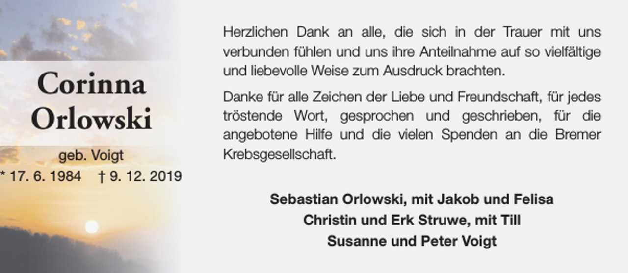 <p>Corinna<br />Orlowski<br />geb. Voigt<br />* 17. 6. 1984 † 9. 12. 2019</p><p>Herzlichen Dank an alle, die sich in der Trauer mit uns<br />verbunden fühlen und uns ihre Anteilnahme auf so vielfältige<br />und liebevolle Weise zum Ausdruck brachten.<br />Danke für alle Zeichen der Liebe und Freundschaft, für jedes<br />tröstende Wort, gesprochen und geschrieben, für die<br />angebotene Hilfe und die vielen Spenden an die Bremer<br />Krebsgesellschaft.<br />Sebastian Orlowski, mit Jakob und Felisa<br />Christin und Erk Struwe, mit Till<br />Susanne und Peter Voigt</p>