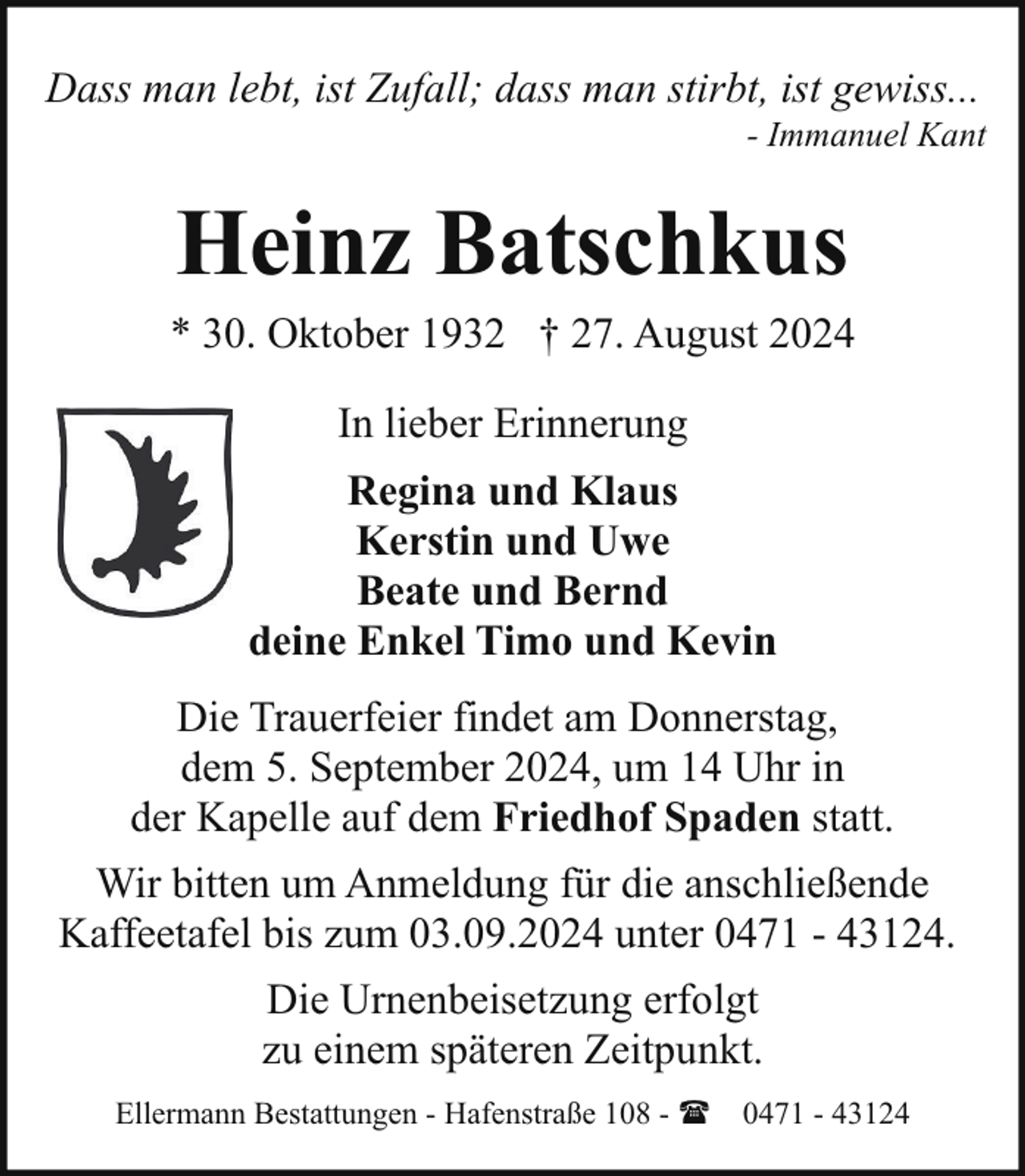 <p>Dass man lebt, ist Zufall; dass man stirbt, ist gewiss...</p><p>- Immanuel Kant</p><p>Heinz Batschkus</p><p>* 30. Oktober 1932 † 27. August 2024<br />In lieber Erinnerung<br />Regina und Klaus<br />Kerstin und Uwe<br />Beate und Bernd<br />deine Enkel Timo und Kevin<br />Die Trauerfeier findet am Donnerstag,<br />dem 5. September 2024, um 14 Uhr in<br />der Kapelle auf dem Friedhof Spaden statt.<br />Wir bitten um Anmeldung für die anschließende<br />Kaffeetafel bis zum 03.09.2024 unter 0471 - 43124.<br />Die Urnenbeisetzung erfolgt<br />zu einem späteren Zeitpunkt.<br />Ellermann Bestattungen - Hafenstraße 108 - ( 0471 - 43124</p>