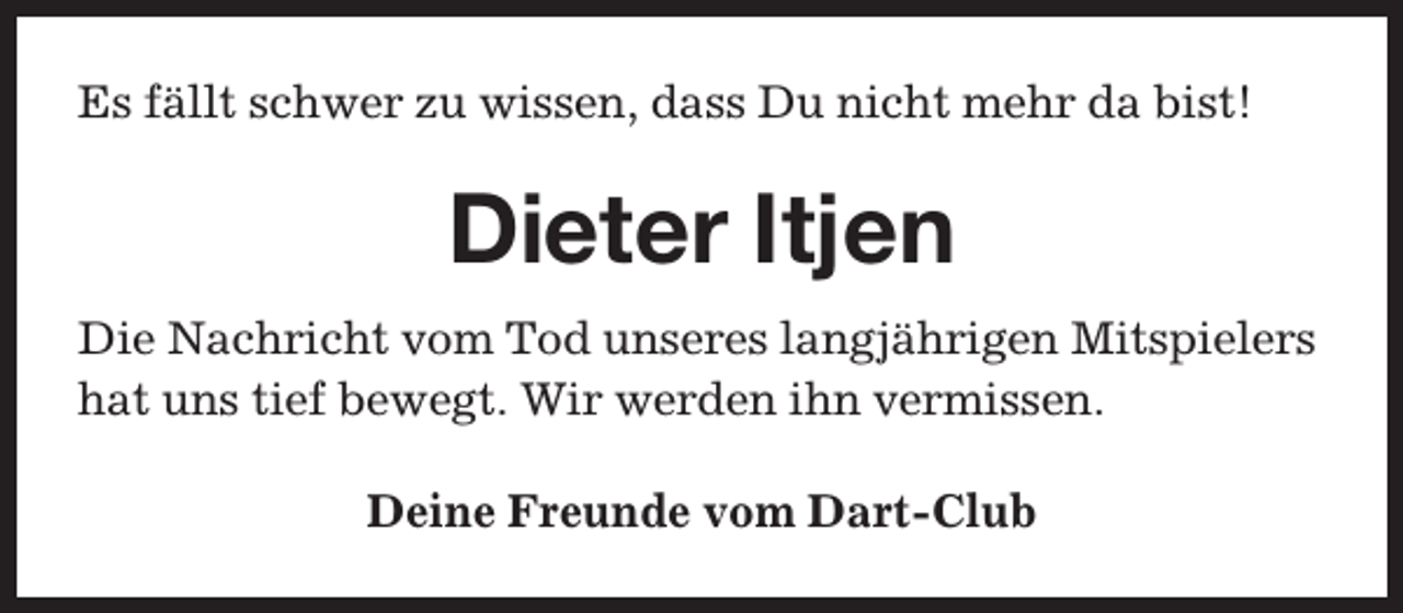 <p>Es fällt schwer zu wissen, dass Du nicht mehr da bist!</p><p>Dieter Itjen<br />Die Nachricht vom Tod unseres langjährigen Mitspielers<br />hat uns tief bewegt. Wir werden ihn vermissen.<br />Deine Freunde vom Dart-Club</p>