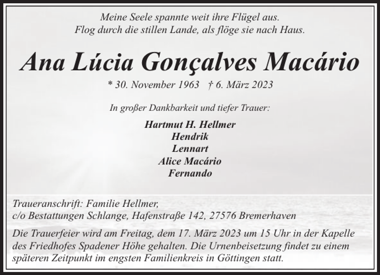 <p>Meine Seele spannte weit ihre Flügel aus.<br />Flog durch die stillen Lande, als flöge sie nach Haus.</p><p>Ana Lúcia Gonҫalves Macário<br />* 30. November 1963 † 6. März 2023<br />In großer Dankbarkeit und tiefer Trauer:</p><p>Hartmut H. Hellmer<br />Hendrik<br />Lennart<br />Alice Macário<br />Fernando<br />Traueranschrift: Familie Hellmer,<br />c/o Bestattungen Schlange, Hafenstraße 142, 27576 Bremerhaven<br />Die Trauerfeier wird am Freitag, dem 17. März 2023 um 15 Uhr in der Kapelle<br />des Friedhofes Spadener Höhe gehalten. Die Urnenbeisetzung findet zu einem<br />späteren Zeitpunkt im engsten Familienkreis in Göttingen statt.</p>